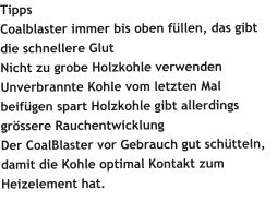 Tipps Coalblaster immer bis oben füllen, das gibt die schnellere Glut Nicht zu grobe Holzkohle verwenden Unverbrannte Kohle vom letzten Mal beifügen spart Holzkohle gibt allerdings grössere Rauchentwicklung Der CoalBlaster vor Gebrauch gut schütteln, damit die Kohle optimal Kontakt zum Heizelement hat.